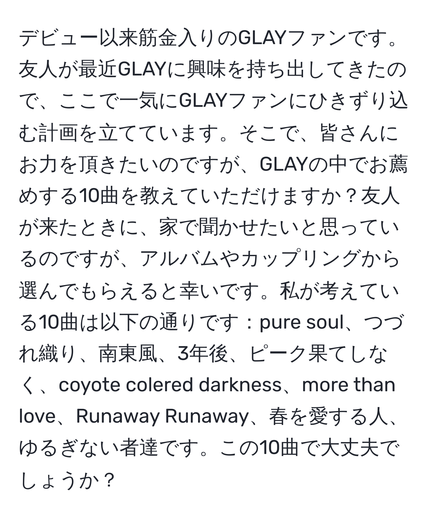 デビュー以来筋金入りのGLAYファンです。友人が最近GLAYに興味を持ち出してきたので、ここで一気にGLAYファンにひきずり込む計画を立てています。そこで、皆さんにお力を頂きたいのですが、GLAYの中でお薦めする10曲を教えていただけますか？友人が来たときに、家で聞かせたいと思っているのですが、アルバムやカップリングから選んでもらえると幸いです。私が考えている10曲は以下の通りです：pure soul、つづれ織り、南東風、3年後、ピーク果てしなく、coyote colered darkness、more than love、Runaway Runaway、春を愛する人、ゆるぎない者達です。この10曲で大丈夫でしょうか？