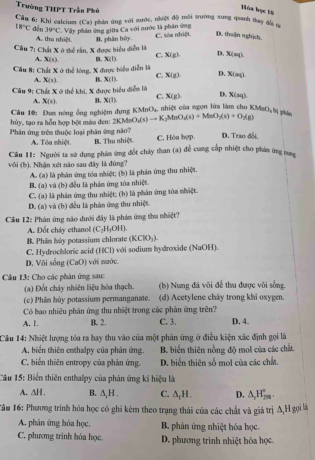 Trường THPT Trần Phú
Hóa học 10
Câu 6: Khi calcium (Ca) phản ứng với nước, nhiệt độ môi trường xung quanh thay đổi từ
18°C đến 39°C. Vậy phản ứng giữa Ca với nước là phản ứng
A. thu nhiệt. B. phân hủy. C. tỏa nhiệt. D. thuận nghịch.
Câu 7: Chất X ở thể rắn, X được biểu diễn là
C. X(g). D. X(aq).
A. X(s). B. X(I).
Câu 8: Chất X ở thể lỏng, X được biểu diễn là
D.
A. X(s). B. X(I).
C. X(g). X(aq).
Câu 9: Chất X ở thể khí, X được biểu diễn là
D.
C. X(g). X(aq).
A. X(s). B. X(1).
Câu 10: Đun nóng ống nghiệm đựng KMnO_4, , nhiệt của ngọn lửa làm cho KMnO_4 bị phân
hủy, tạo ra hỗn hợp bột màu đen: 2KMnO_4(s)to K_2MnO_4(s)+MnO_2(s)+O_2(g)
Phản ứng trên thuộc loại phản ứng nào? D. Trao đổi.
A. Tỏa nhiệt. B. Thu nhiệt. C. Hóa hợp.
Câu 11: Người ta sử dụng phản ứng đốt cháy than (a) để cung cấp nhiệt cho phản ứng nung
vôi (b). Nhận xét nào sau đây là đúng?
A. (a) là phản ứng tỏa nhiệt; (b) là phản ứng thu nhiệt.
B. (a) và (b) đều là phản ứng tỏa nhiệt.
C. (a) là phản ứng thu nhiệt; (b) là phản ứng tỏa nhiệt.
D. (a) và (b) đều là phản ứng thu nhiệt.
Câu 12: Phản ứng nào dưới đây là phản ứng thu nhiệt?
A. Đốt cháy ethanol (C_2H_5OH).
B. Phân hủy potassium chlorate (KClO_3).
C. Hydrochloric acid (HCl) với sodium hydroxide (NaOH).
D. Vôi sống (CaO) với nước.
Câu 13: Cho các phản ứng sau:
(a) Đốt cháy nhiên liệu hóa thạch. (b) Nung đá vôi để thu được vôi sống.
(c) Phân hủy potassium permanganate. (d) Acetylene cháy trong khí oxygen.
Có bao nhiêu phản ứng thu nhiệt trong các phản ứng trên?
A. 1. B. 2. C. 3. D. 4.
Câu 14: Nhiệt lượng tỏa ra hay thu vào của một phản ứng ở điều kiện xác định gọi là
A. biến thiên enthalpy của phản ứng. B. biến thiên nồng độ mol của các chất.
C. biến thiên entropy của phản ứng. D. biến thiên số mol của các chất.
Câu 15: Biến thiên enthalpy của phản ứng kí hiệu là
A. △ H. B. △ _rH. C. △ _fH. D. △ _rH_(298)^o.
Tâu 16: Phương trình hóa học có ghi kèm theo trạng thái của các chất và giá trị △ _rH gọi là
A. phản ứng hóa học.  B. phản ứng nhiệt hóa học.
C. phương trình hóa học. D. phương trình nhiệt hóa học.