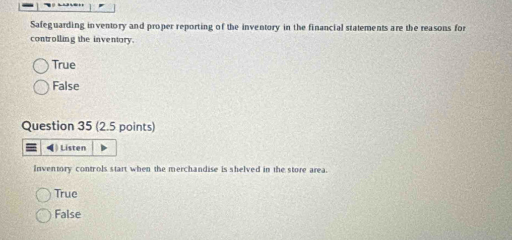 Safeguarding inventory and proper reporting of the inventory in the financial statements are the reasons for
controlling the inventory.
True
False
Question 35 (2.5 points)
Listen
Inventory controls start when the merchandise is shelved in the store area.
True
False