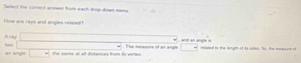 Select the correct answer from each drop-down menu 
How are rays and angles related? 
A rary 
two . The measure of an angle , and an angle is 
an angle the same at all distances from its vertex. relailed to the length of its sides. So, the measure of