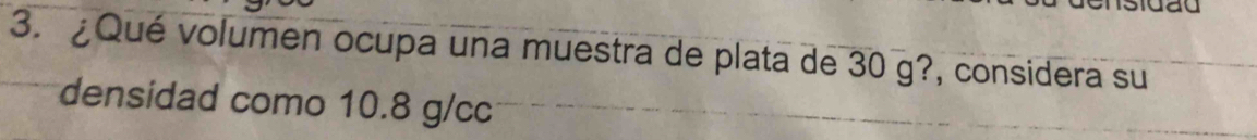 ¿Qué volumen ocupa una muestra de plata de 30 g?, considera su 
densidad como 10.8 g/cc