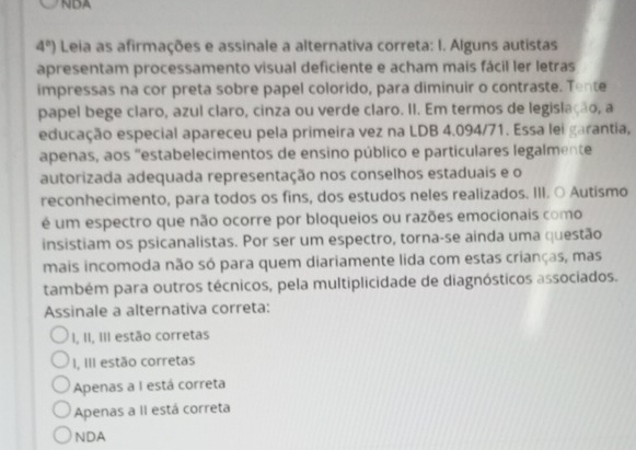 NDA
4°) Leia as afirmações e assinale a alternativa correta: I. Alguns autistas
apresentam processamento visual deficiente e acham mais fácil ler letras
impressas na cor preta sobre papel colorido, para diminuir o contraste. Tente
papel bege claro, azul claro, cinza ou verde claro. II. Em termos de legislação, a
educação especial apareceu pela primeira vez na LDB 4.094/71. Essa lei garantia,
apenas, aos "estabelecimentos de ensino público e particulares legalmente
autorizada adequada representação nos conselhos estaduais e o
reconhecimento, para todos os fins, dos estudos neles realizados. III. ○ Autismo
é um espectro que não ocorre por bloqueios ou razões emocionais como
insistiam os psicanalistas. Por ser um espectro, torna-se ainda uma questão
mais incomoda não só para quem diariamente lida com estas crianças, mas
também para outros técnicos, pela multiplicidade de diagnósticos associados.
Assinale a alternativa correta:
I, II, III estão corretas
I, III estão corretas
Apenas a I está correta
Apenas a II está correta
NDA