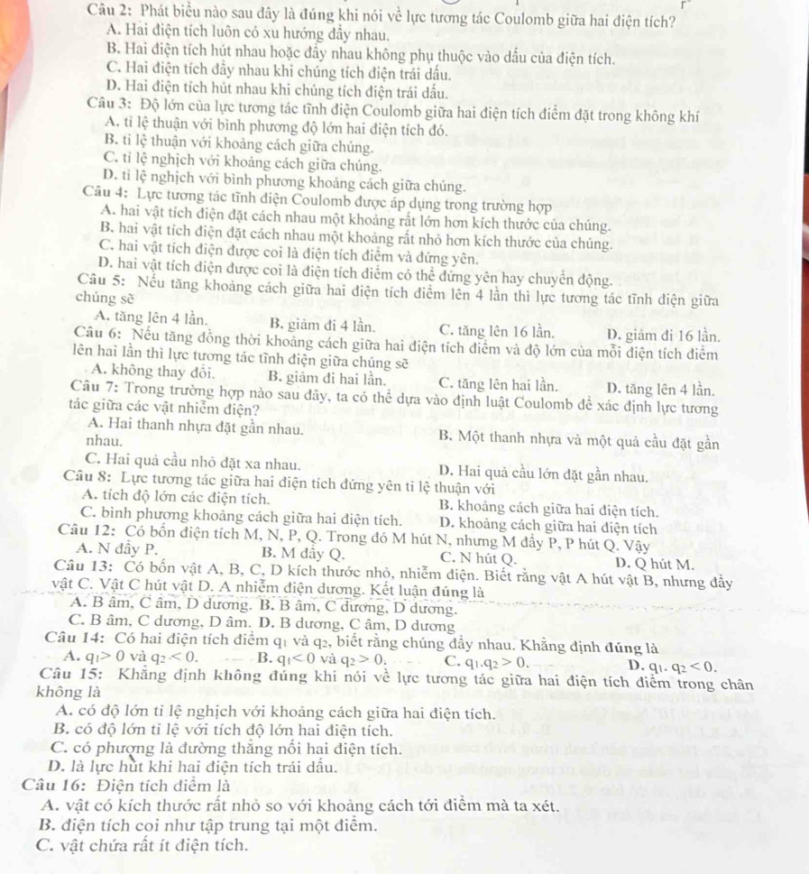 Phát biểu nào sau đây là đúng khi nói về lực tương tác Coulomb giữa hai điện tích?
A. Hai điện tích luôn có xu hướng đẫy nhau.
B. Hai điện tích hút nhau hoặc đẩy nhau không phụ thuộc vào dấu của điện tích.
C. Hai điện tích đầy nhau khi chúng tích điện trái dấu.
D. Hai điện tích hút nhau khi chúng tích điện trái dấu.
Câu 3: Độ lớn của lực tương tác tĩnh điện Coulomb giữa hai điện tích điểm đặt trong không khí
A. tỉ lệ thuận với bình phương độ lớn hai điện tích đó.
B. ti lệ thuận với khoảng cách giữa chúng.
C. tí lệ nghịch với khoảng cách giữa chúng.
D. ti lệ nghịch với bình phương khoảng cách giữa chúng.
Câu 4: Lực tương tác tĩnh diện Coulomb được áp dụng trong trường hợp
A. hai vật tích điện đặt cách nhau một khoảng rất lớn hơn kích thước của chúng.
B. hai vật tích điện đặt cách nhau một khoảng rất nhỏ hơn kích thước của chúng.
C. hai vật tích điện được coi là điện tích điểm và đứng yên.
D. hai vật tích diện được coi là điện tích diểm có thể đứng yên hay chuyển động.
Câu 5: Nếu tăng khoảng cách giữa hai điện tích điểm lên 4 lần thì lực tương tác tĩnh điện giữa
chúng sè
A. tăng lên 4 lần, B. giảm đi 4 lần. C. tăng lên 16 lần. D. giảm đi 16 lần.
Câu 6: Nếu tăng đồng thời khoảng cách giữa hai điện tích điểm và độ lớn của mỗi điện tích điểm
lên hai lần thì lực tương tác tĩnh điện giữa chúng sẽ
A. không thay đổi. B. giảm đi hai lần. C. tăng lên hai lần. D. tăng lên 4 lần.
Câu 7: Trong trường hợp nào sau đây, ta có thể dựa vào định luật Coulomb để xác định lực tương
tác giữa các vật nhiễm điện?
A. Hai thanh nhựa đặt gần nhau. B. Một thanh nhựa và một quả cầu đặt gần
nhau.
C. Hai quả cầu nhỏ đặt xa nhau. D. Hai quả cầu lớn đặt gần nhau.
Câu 8: Lực tương tác giữa hai điện tích đứng yên ti lệ thuận với
A. tích độ lớn các điện tích. B. khoảng cách giữa hai điện tích.
C. bình phương khoảng cách giữa hai điện tích. D. khoảng cách giữa hai điện tích
Câu 12: Có bốn điện tích M, N, P, Q. Trong đó M hút N, nhưng M đầy P, P hút Q. Vậy
A. N đầy P. B. M đây Q. C. N hút Q. D. Q hút M.
Câu 13: Có bốn vật A, B, C, D kích thước nhỏ, nhiễm điện. Biết rằng vật A hút vật B, nhưng đầy
vật C. Vật C hút vật D. A nhiễm điện dương. Kết luận đúng là
A. B âm, C âm, D dương. B. B âm, C dương, D dương.
C. B âm, C dương, D âm. D. B dương, C âm, D dương
Câu 14: Có hai điện tích điểm q1 và q2, biết rằng chúng đầy nhau. Khẳng định đúng là
A. q_1>0 và q_2<0. B. q_1<0</tex> và q_2>0_i C. q_1.q_2>0. D. q_1.q_2<0.
Câu 15: Khăng định không đúng khi nói về lực tương tác giữa hai điện tích điểm trong chân
không là
A. có độ lớn tỉ lệ nghịch với khoảng cách giữa hai điện tích.
B. có độ lớn tỉ lệ với tích độ lớn hai điện tích.
C. có phượng là đường thắng nổi hai điện tích.
D. là lực hút khi hai điện tích trái dấu.
Câu 16: Điện tích điểm là
A. vật có kích thước rất nhỏ so với khoảng cách tới điểm mà ta xét.
B. điện tích coi như tập trung tại một điểm.
C. vật chứa rất ít điện tích.