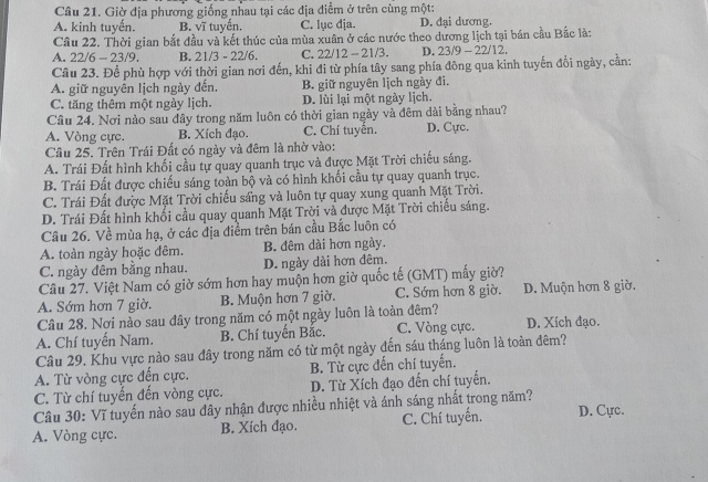 Giờ địa phương giống nhau tại các địa điểm ở trên cùng một:
A. kinh tuyến. B. vĩ tuyến. C. lục địa. D. đai dương
Cầu 22. Thời gian bắt đầu và kết thúc của mùa xuân ở các nước theo dương lịch tại bán cầu Bắc là:
A. 22/6-23/9. B. 21/3 - 22/6. C. 22/12 - 21/3. D. 23/9 - 22/12.
Câu 23. Để phù hợp với thời gian nơi đến, khi đi từ phía tây sang phía đông qua kinh tuyến đổi ngày, cần:
A. giữ nguyên lịch ngày đến. B. giữ nguyên lịch ngày đi.
C. tăng thêm một ngày lịch. D. lùi lại một ngày lịch.
Cầu 24. Nơi nào sau đây trong năm luôn có thời gian ngày và đêm dài bằng nhau?
A. Vòng cực. B. Xích đạo. C. Chí tuyển. D. Cực.
Cầu 25. Trên Trái Đất có ngày và đêm là nhờ vào:
A. Trái Đất hình khối cầu tự quay quanh trục và được Mặt Trời chiếu sáng.
B. Trái Đất được chiếu sáng toàn bộ và có hình khối cầu tự quay quanh trục.
C. Trái Đất được Mặt Trời chiếu sầng và luôn tự quay xung quanh Mặt Trời.
D. Trái Đất hình khối cầu quay quanh Mặt Trời và được Mặt Trời chiếu sáng.
Cầu 26. Về mùa hạ, ở các địa điểm trên bán cầu Bắc luôn có
A. toàn ngày hoặc đêm. B. đêm dài hơn ngày.
C. ngày đêm bằng nhau. D. ngày dài hơn đêm.
Câu 27. Việt Nam có giờ sớm hơn hay muộn hơn giờ quốc tế (GMT) mấy giờ?
A. Sớm hơn 7 giờ. B. Muộn hơn 7 giờ. C. Sớm hơn 8 giờ. D. Muộn hơn 8 giờ.
Câu 28. Nơi nào sau đây trong năm có một ngày luôn là toàn đêm?
A. Chí tuyến Nam. B. Chí tuyển Bắc. C. Vòng cực. D. Xích đạo.
Câu 29. Khu vực nào sau đây trong năm có từ một ngày đến sáu tháng luôn là toàn đêm?
A. Từ vòng cực đến cực. B. Từ cực đến chí tuyến.
C. Từ chí tuyến đến vòng cực. D. Từ Xích đạo đến chí tuyến.
Câu 30: Vĩ tuyến nào sau đây nhận được nhiều nhiệt và ánh sáng nhất trong năm?
A. Vòng cực. B. Xích đạo. C. Chí tuyến. D. Cực.