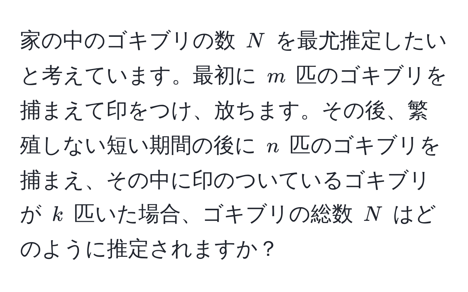 家の中のゴキブリの数 ( N ) を最尤推定したいと考えています。最初に ( m ) 匹のゴキブリを捕まえて印をつけ、放ちます。その後、繁殖しない短い期間の後に ( n ) 匹のゴキブリを捕まえ、その中に印のついているゴキブリが ( k ) 匹いた場合、ゴキブリの総数 ( N ) はどのように推定されますか？