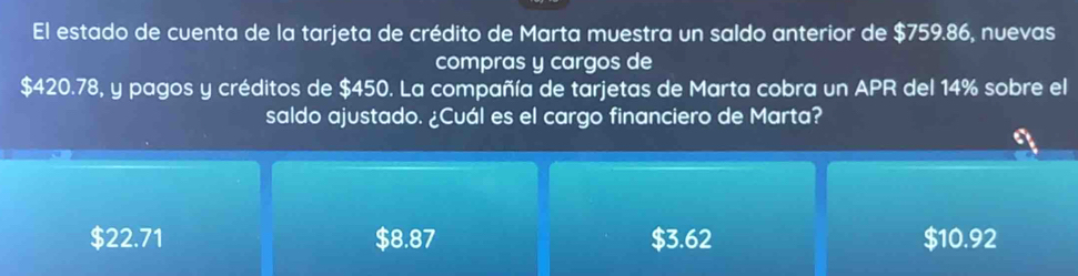 El estado de cuenta de la tarjeta de crédito de Marta muestra un saldo anterior de $759.86, nuevas
compras y cargos de
$420.78, y pagos y créditos de $450. La compañía de tarjetas de Marta cobra un APR del 14% sobre el
saldo ajustado. ¿Cuál es el cargo financiero de Marta?
$22.71 $8.87 $3.62 $10.92