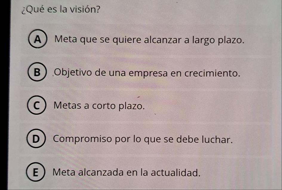 ¿Qué es la visión?
A Meta que se quiere alcanzar a largo plazo.
B Objetivo de una empresa en crecimiento.
C Metas a corto plazo.
D Compromiso por lo que se debe luchar.
E Meta alcanzada en la actualidad.