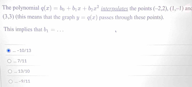 The polynomial q(x)=b_0+b_1x+b_2x^2 interpolates the points (-2,2),(1,-1) anc
(3,3) (this means that the graph y=q(x) passes through these points).
This implies that b_1= _
_ -10/13 ... 7/11 ... 13/10 ... −9/11