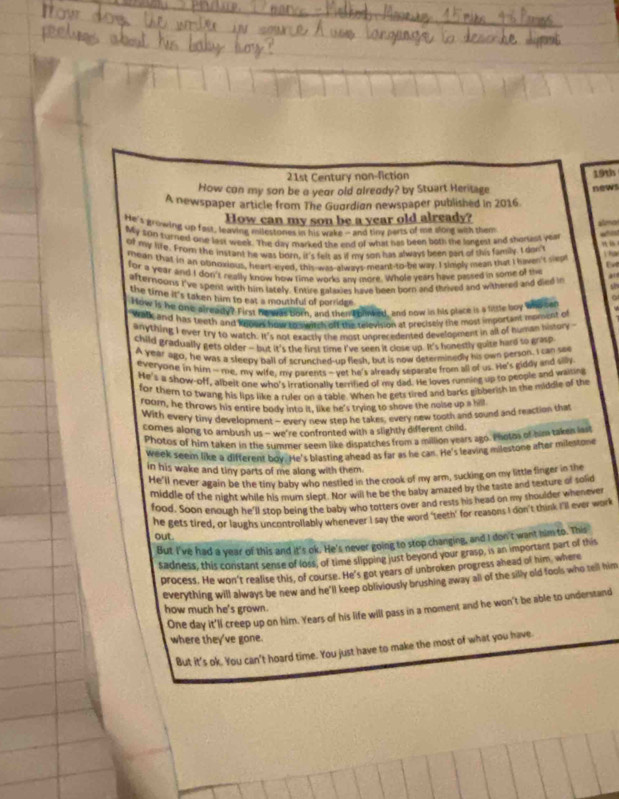 21st Century non-fiction
19th
How con my son be a yeor old olreody? by Stuart Heritage
A newspaper article from The Guardian newspaper published in 2016. news
How can my son be a year old already?
He's growing up fast, leaving milestones in his wake -and tiny perts of me song with them
My 200 turried one last week. The day marked the end of what has been both the longest and shortest year  
of my life. From the instant he was born, it's fels as if my son has always been part of this family I don't
Vha
rean that in an obnoxious, heart-eyed, this-was-always-meant-to-be way. I singly mean that I kven't sikp  
for a year and I don't really know how time works any more. Whole yeats have passed in some of the
afterndons I've spent with him lately. Entire galaxies have been born and thrived and withered and died in s
the time it's taken him to eat a mouthful of porridee 
How is he one already? First he was born, and then L oinked, and now is his place is 4 little boy who ser
Walk and has teeth and wooe' how to swirch off the television at precisely the most important moment of
anything I ever try to watch. It's not exactly the most unprecedented development in all of human history
child gradually gets older - but it's the first time I've seen it close up. It's honestly quite hard so grasp
A year ago, he was a sleepy ball of scrunched-up flesh, but is now determinedly his own person. I can see
everyone in him - me, my wife, my parents -vet he's already separate from all of us. He's giddy and slly
He's a show-off, albelt one who's irrationally terrified of my dad. He loves running up to people and waiting
for thern to twang his lips like a ruler on a table. When he gets tired and barks gibberish in the middle of the
roam, he throws his entire body into it, like he's trying to shove the noise up a hill
With every tiny development - every new step he takes, every new tooth and sound and reaction that
comes along to ambush us - we're confronted with a slightly different child
Photos of him taken in the summer seem like dispatches from a million years ago. Inotos of him taken las!
week seem like a different boy. He's blasting ahead as far as he can. He's leaving milestone after milestone
in his wake and tiny parts of me along with them.
He'll never again be the tiny baby who nestled in the crook of my arm, sucking on my little finger in the
middle of the night while his mum slept. Nor will he be the baby amazed by the taste and texture of solid
food. Soon enough he'll stop being the baby who totters over and rests his head on my thoulder whenever
he gets tired, or laughs uncontrollably whenever I say the word ‘teeth' for reasons I don't think I'll ever work
out.
But I've had a year of this and it's ok. He's never going to stop changing, and I don t want him to. This
sadness, this constant sense of loss, of time slipping just beyond your grasp, is an important part of this
process. He won't realise this, of course. He's got years of unbroken progress ahead of him, where
everything will always be new and he'll keep obliviously brushing away all of the silly old fools who tell him
One day it'll creep up on him. Years of his life will pass in a moment and he won't be able to understand
how much he's grown.
where they've gone.
But it's ok. You can't hoard time. You just have to make the most of what you have.