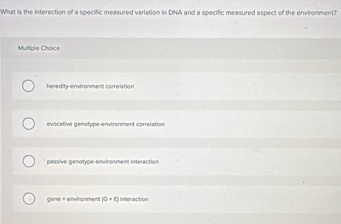 What is the interaction of a specific measured variation in DNA and a specific measured aspect of the environment?
Multiple Choice
heredity-environment correlation
evocative genotype-environment correlation
passive genotype-environment interaction
gene × environment (G* E) interaction