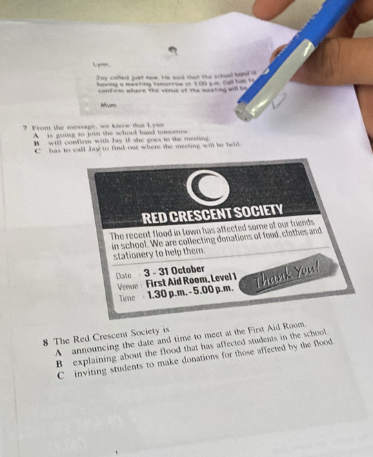 yen.
Jay called just now. He said that the schoal band is
having a meeting tomorrow at 3:00 p.m. Call him to
confirm where the venue of the meeting will be
Mum
7 From the message, we know that Lynn
A is going to join the school band tomorrow.
B will confirm with Jay if she goes to the meeting
C has to call Jay to find out where the meeting will be held.
C
RED CRESCENT SOCIETY
The recent flood in town has affected some of our friends
in school. We are collecting donations of food, clothes and
stationery to help them.
Date 3 - 31 October
Venue: First Aid Room, Level 1 Thank You!
Time 1.30 p.m. - 5.00 p.m.
8 The Red Crescent Society is
A announcing the date and time to meet at the First Aid Room.
B explaining about the flood that has affected students in the school.
C inviting students to make donations for those affected by the flood.