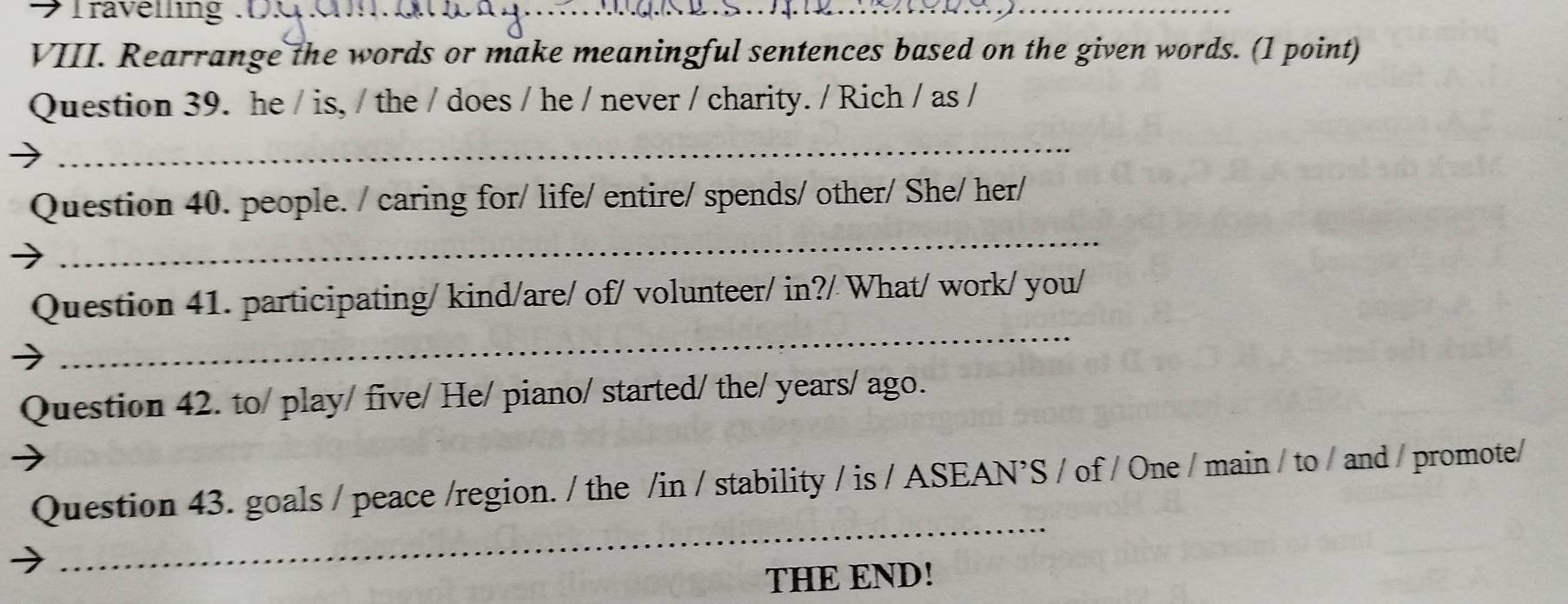 → fravening . 
_ 
VIII. Rearrange the words or make meaningful sentences based on the given words. (1 point) 
Question 39. he / is, / the / does / he / never / charity. / Rich / as / 
_ 
_ 
Question 40. people. / caring for/ life/ entire/ spends/ other/ She/ her/ 
_ 
Question 41. participating/ kind/are/ of/ volunteer/ in?/ What/ work/ you/ 
Question 42. to/ play/ five/ He/ piano/ started/ the/ years/ ago. 
_ 
Question 43. goals / peace /region. / the /in / stability / is / ASEAN’S / of / One / main / to / and / promote/ 
THE END!