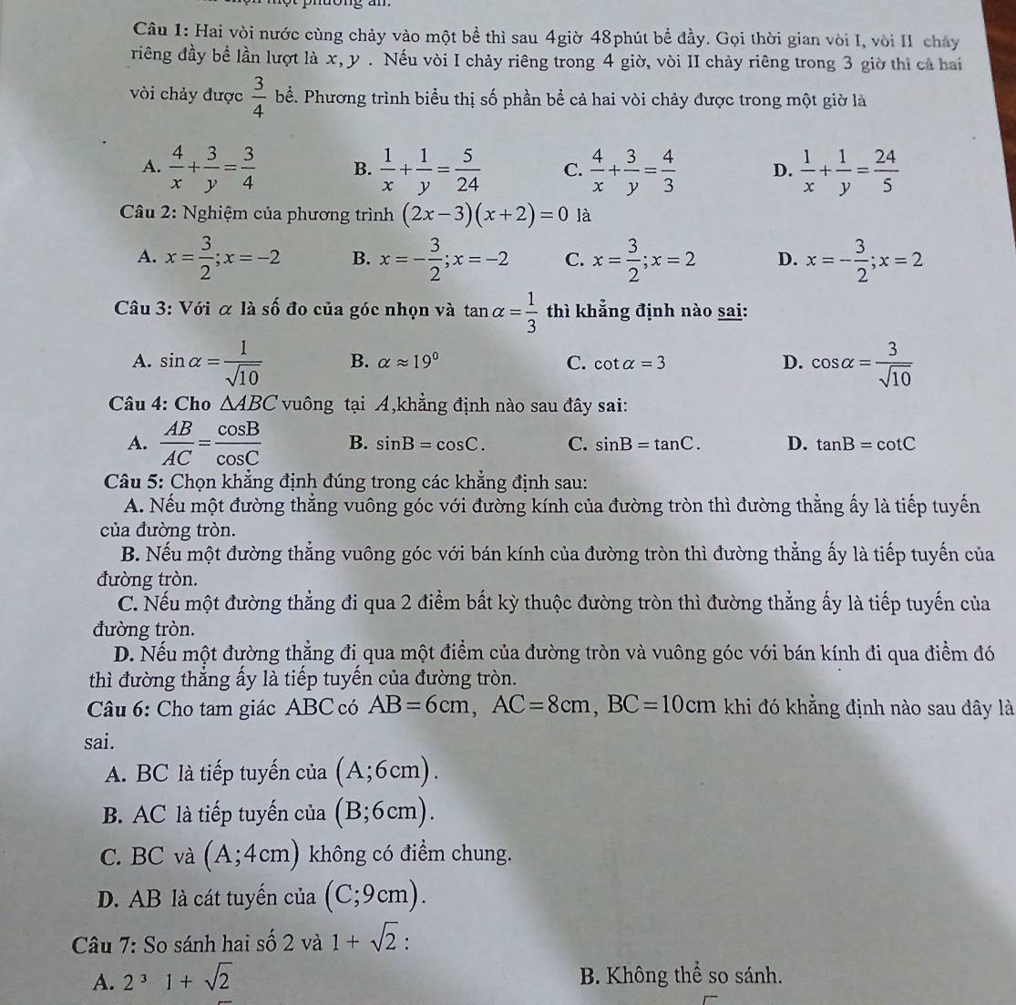 Hai vòi nước cùng chảy vào một bề thì sau 4giờ 48phút bề đầy. Gọi thời gian vòi I, vòi II chảy
riêng đầy bề lần lượt là x, y . Nếu vòi I chảy riêng trong 4 giờ, vòi II chảy riêng trong 3 giờ thì cả hai
vòi chảy được  3/4  bể. Phương trình biểu thị số phần bể cả hai vòi chảy được trong một giờ là
A.  4/x + 3/y = 3/4  B.  1/x + 1/y = 5/24  C.  4/x + 3/y = 4/3  D.  1/x + 1/y = 24/5 
*  Câu 2: Nghiệm của phương trình (2x-3)(x+2)=0 là
A. x= 3/2 ;x=-2 B. x=- 3/2 ;x=-2 C. x= 3/2 ;x=2 D. x=- 3/2 ;x=2
Câu 3: Với α là số đo của góc nhọn và tan alpha = 1/3  thì khẳng định nào sai:
A. sin alpha = 1/sqrt(10)  B. alpha approx 19° C. cot alpha =3 D. cos alpha = 3/sqrt(10) 
Câu 4: Cho △ ABC vuông tại A,khẳng định nào sau đây sai:
A.  AB/AC = cos B/cos C  B. sin B=cos C. C. sin B=tan C. D. tan B=cot C
Câu 5: Chọn khẳng định đúng trong các khẳng định sau:
A. Nếu một đường thẳng vuông góc với đường kính của đường tròn thì đường thằng ấy là tiếp tuyến
của đường tròn.
B. Nếu một đường thẳng vuông góc với bán kính của đường tròn thì đường thẳng ấy là tiếp tuyến của
đường tròn.
C. Nếu một đường thẳng đi qua 2 điểm bất kỳ thuộc đường tròn thì đường thẳng ấy là tiếp tuyến của
đường tròn.
D. Nếu một đường thẳng đi qua một điểm của đường tròn và vuông góc với bán kính đi qua điểm đó
thì đường thẳng ấy là tiếp tuyến của đường tròn.
Câu 6: Cho tam giác ABC có AB=6cm,AC=8cm,BC=10cm khi đó khẳng định nào sau dây là
sai.
A. BC là tiếp tuyến của (A;6cm).
B. AC là tiếp tuyến của (B;6cm).
C. BC và (A;4cm) không có điểm chung.
D. AB là cát tuyển của (C;9cm).
Câu 7: So sánh hai số 2 và 1+sqrt(2) :
A. 2^31+sqrt(2) B. Không thể so sánh.
