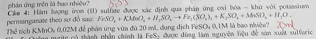 phản ứng trên là bao nhiêu? 
Câu 4: Hàm lượng irọn (II) sulfate được xác định qua phản ứng oxi hóa - khử với potassium 
permanganate theo sơ đồ sau: FeSO_4+KMnO_4+H_2SO_4to Fe_2(SO_4)_3+K_2SO_4+MnSO_4+H_2O. 
Thể tích KMnO₄ 0,02M để phản ứng vừa đủ 20 mL dung dịch FeSO₄ 0,1M là bao nhiêu? 
* p y rite có thành phần chính là FeS_2 được dùng làm nguyên liệu để sản xuất sulfuric