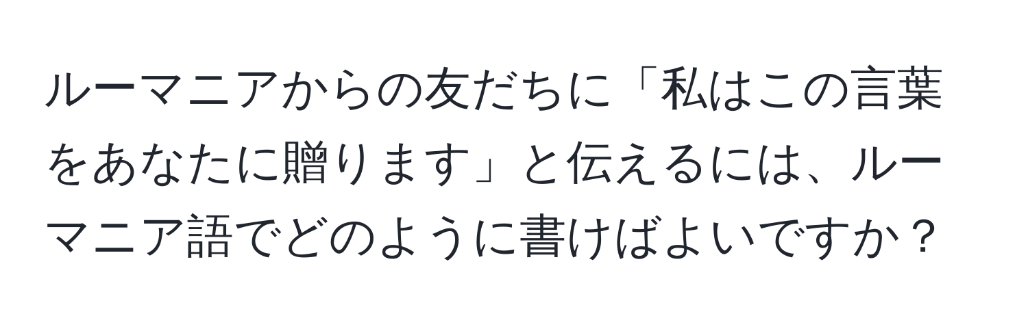 ルーマニアからの友だちに「私はこの言葉をあなたに贈ります」と伝えるには、ルーマニア語でどのように書けばよいですか？