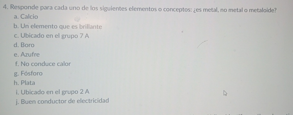 Responde para cada uno de los siguientes elementos o conceptos: ¿es metal, no metal o metaloide? 
a. Calcio 
b. Un elemento que es brillante 
c. Ubicado en el grupo 7 A 
d. Boro 
e. Azufre 
f. No conduce calor 
g. Fósforo 
h. Plata 
i. Ubicado en el grupo 2 A 
j. Buen conductor de electricidad