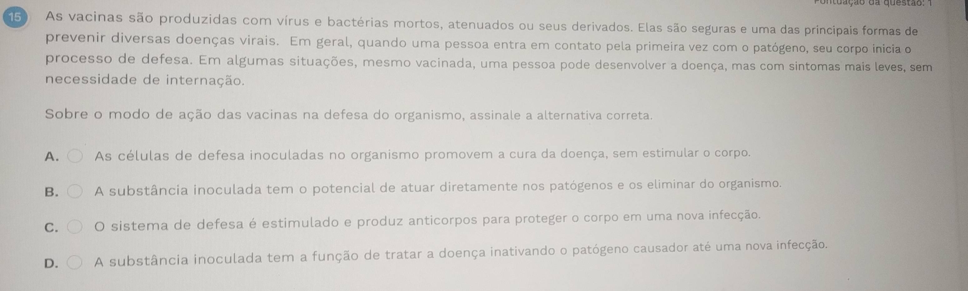 150 As vacinas são produzidas com vírus e bactérias mortos, atenuados ou seus derivados. Elas são seguras e uma das principais formas de
prevenir diversas doenças virais. Em geral, quando uma pessoa entra em contato pela primeira vez com o patógeno, seu corpo inicia o
processo de defesa. Em algumas situações, mesmo vacinada, uma pessoa pode desenvolver a doença, mas com sintomas mais leves, sem
necessidade de internação.
Sobre o modo de ação das vacinas na defesa do organismo, assinale a alternativa correta.
A. As células de defesa inoculadas no organismo promovem a cura da doença, sem estimular o corpo.
B. A substância inoculada tem o potencial de atuar diretamente nos patógenos e os eliminar do organismo.
C. O sistema de defesa é estimulado e produz anticorpos para proteger o corpo em uma nova infecção.
D. A substância inoculada tem a função de tratar a doença inativando o patógeno causador até uma nova infecção.