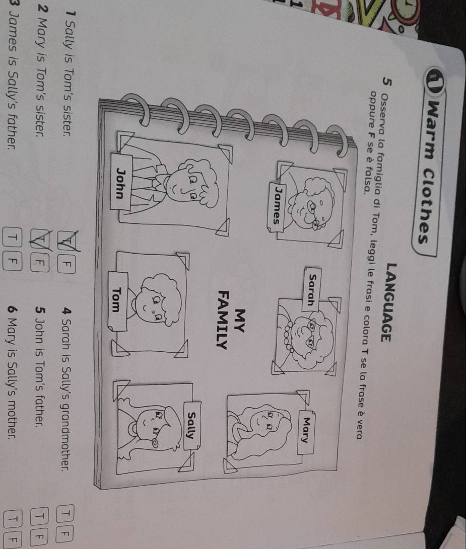 Warm Clothes
LANGUAGE
5 Osserva la famiglia di Tom, leggi le frasi e col
oppure F se è falsa.
1Sally is Tom's sister. F 4 Sarah is Sally's grandmother. T F

2 Mary is Tom's sister. T F 5 John is Tom's father. T F
3 James is Sally's father. T F 6 Mary is Sally's mother. T F