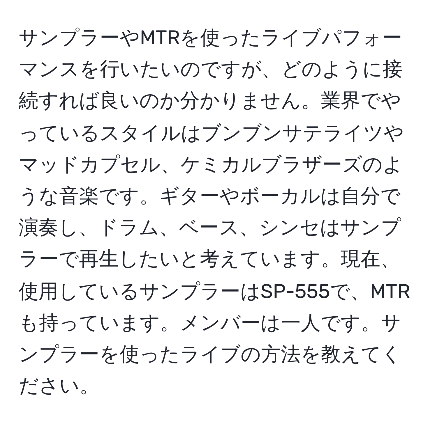 サンプラーやMTRを使ったライブパフォーマンスを行いたいのですが、どのように接続すれば良いのか分かりません。業界でやっているスタイルはブンブンサテライツやマッドカプセル、ケミカルブラザーズのような音楽です。ギターやボーカルは自分で演奏し、ドラム、ベース、シンセはサンプラーで再生したいと考えています。現在、使用しているサンプラーはSP-555で、MTRも持っています。メンバーは一人です。サンプラーを使ったライブの方法を教えてください。