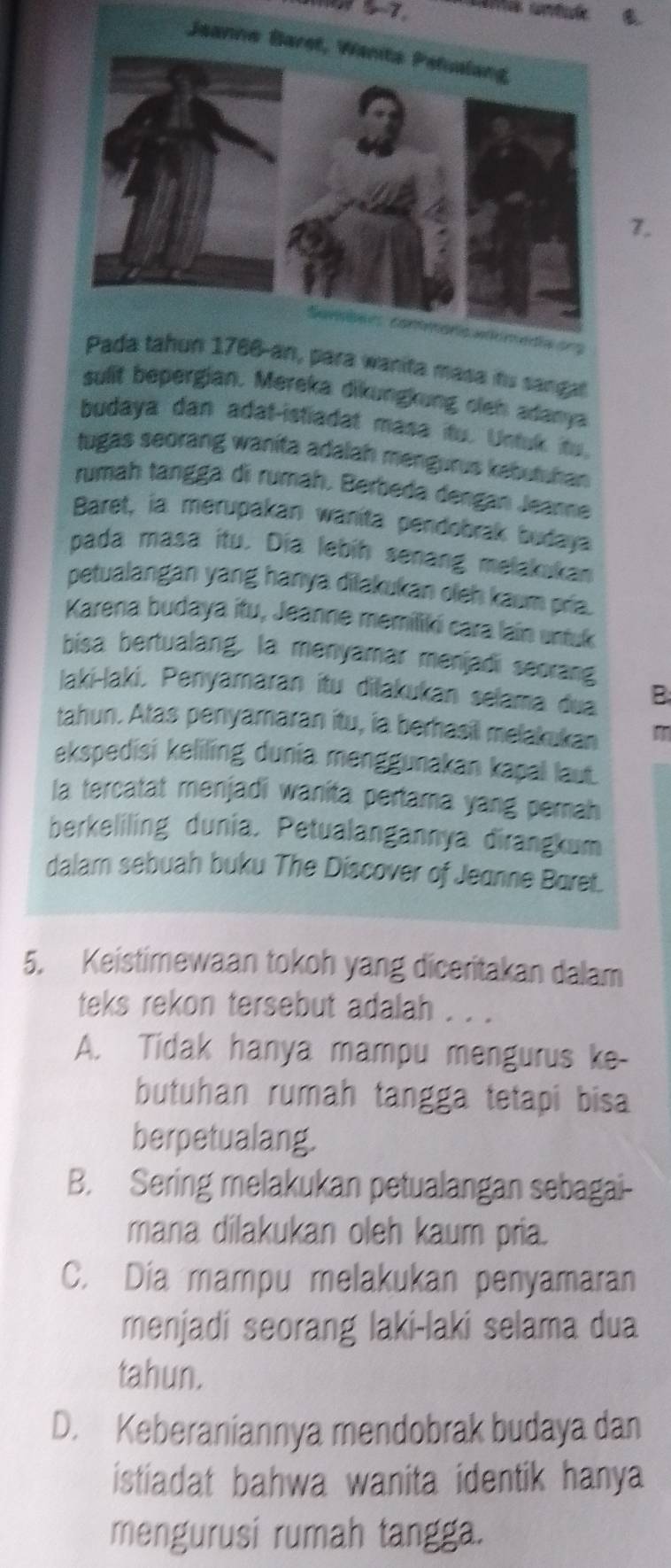 n, para wanita masa its sangat
sulit bepergian. Mereka dikungkung oleh adanya
budaya dan adat-istiadat masa ito. Untuk ito.
tugas seorang wanita adalah mengurus kebutuhan
rumaḥ tangga di rumah. Berbeda dengan Jeanne
Baret, ia merupakan wanita pendobrak budaya
pada masa itu. Dia lebih senang melakukan
petualangan yang hanya dilakukan oleh kaum pría.
Karena budaya itu, Jeanne memiliki cara lain untuk
bisa bertualang, la menyamar menjadi seorang
laki-laki, Penyamaran itu dilakukan selama dua B
tahun. Atas penyamaran itu, ia berhasil melakukan m
ekspedisi keliling dunia menggunakan kapal laut.
la tercatat menjadi wanita pertama yang perah
berkeliling dunia. Petualangannya dirangkum
dalam sebuah buku The Discover of Jeanne Baret.
5. Keistimewaan tokoh yang diceritakan dalam
teks rekon tersebut adalah . . .
A. Tidak hanya mampu mengurus ke-
butuhan rumah tangga tetapi bisa
berpetualang.
B. Sering melakukan petualangan sebagai-
mana dilakukan oleh kaum pria.
C. Dia mampu melakukan penyamaran
menjadi seorang laki-laki selama dua
tahun.
D. Keberaniannya mendobrak budaya dan
istiadat bahwa wanita identik hanya
mengurusi rumah tangga.