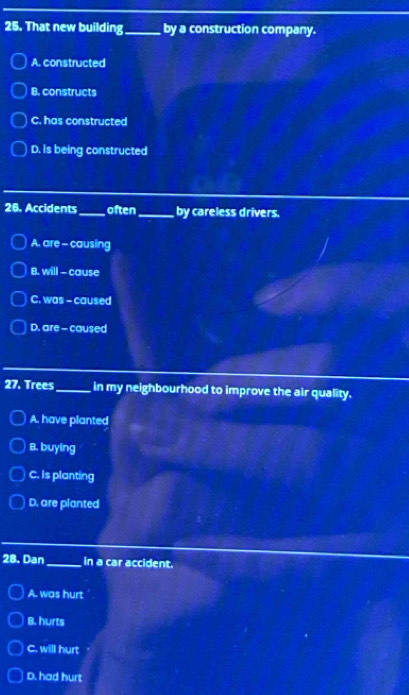 That new building_ by a construction company.
A. constructed
B. constructs
C. has constructed
D. is being constructed
26. Accidents _often_ by careless drivers.
A. are - causing
B. will - cause
C. was - caused
D. are - caused
27. Trees_ in my neighbourhood to improve the air quality.
A. have planted
B. buying
C. Is planting
D. are planted
28. Dan_ in a car accident.
A. was hurt
B. hurts
C. will hurt
D. had hurt