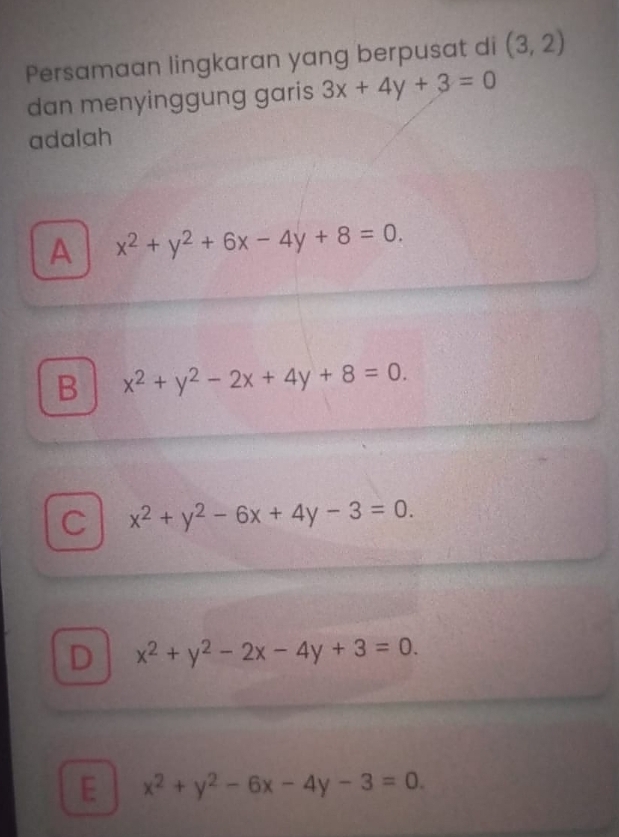 Persamaan lingkaran yang berpusat di (3,2)
dan menyinggung garis 3x+4y+3=0
adalah
A x^2+y^2+6x-4y+8=0.
B x^2+y^2-2x+4y+8=0.
C x^2+y^2-6x+4y-3=0.
D x^2+y^2-2x-4y+3=0.
E x^2+y^2-6x-4y-3=0.