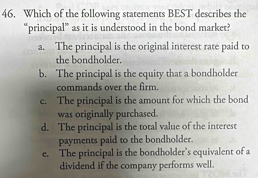 Which of the following statements BEST describes the
“principal” as it is understood in the bond market?
a. The principal is the original interest rate paid to
the bondholder.
b. The principal is the equity that a bondholder
commands over the firm.
c. The principal is the amount for which the bond
was originally purchased.
d. The principal is the total value of the interest
payments paid to the bondholder.
e. The principal is the bondholder’s equivalent of a
dividend if the company performs well.