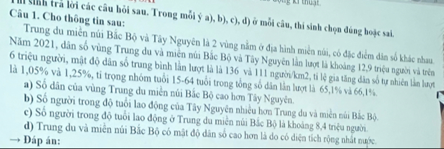 Cho thông tin sau:
sinh trả lời các câu hỏi sau. Trong mỗi ý a), b), c), d) ở mỗi câu, thí sinh chọn đúng hoặc sai.
Trung du miền núi Bắc Bộ và Tây Nguyên là 2 vùng nằm ở địa hình miền núi, có đặc điểm dân số khác nhau.
Năm 2021, dân số vùng Trung du và miền núi Bắc Bộ và Tây Nguyên lần lượt là khoảng 12, 9 triệu người và trên
6 triệu người, mật độ dân số trung bình lằn lượt là là 136 và 111 người /km2, tỉ lệ gia tăng dân số tự nhiên lằn lượt
là 1,05% và 1,25%, tỉ trọng nhóm tuổi 15-64 tuổi trong tổng số dân lần lượt là 65, 1% và 66, 1%.
a) Số dân của vùng Trung du miền núi Bắc Bộ cao hơn Tây Nguyên.
b) Số người trong độ tuổi lao động của Tây Nguyên nhiều hơn Trung du và miền núi Bắc Bộ.
c) Số người trong độ tuổi lao động ở Trung du miền núi Bắc Bộ là khoảng 8, 4 triệu người.
d) Trung du và miền núi Bắc Bộ có mật độ dân số cao hơn là do có diện tích rộng nhất nước.
Đáp án: