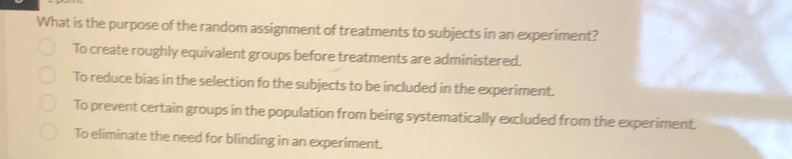 What is the purpose of the random assignment of treatments to subjects in an experiment?
To create roughly equivalent groups before treatments are administered.
To reduce bias in the selection fo the subjects to be included in the experiment.
To prevent certain groups in the population from being systematically excluded from the experiment.
To eliminate the need for blinding in an experiment.