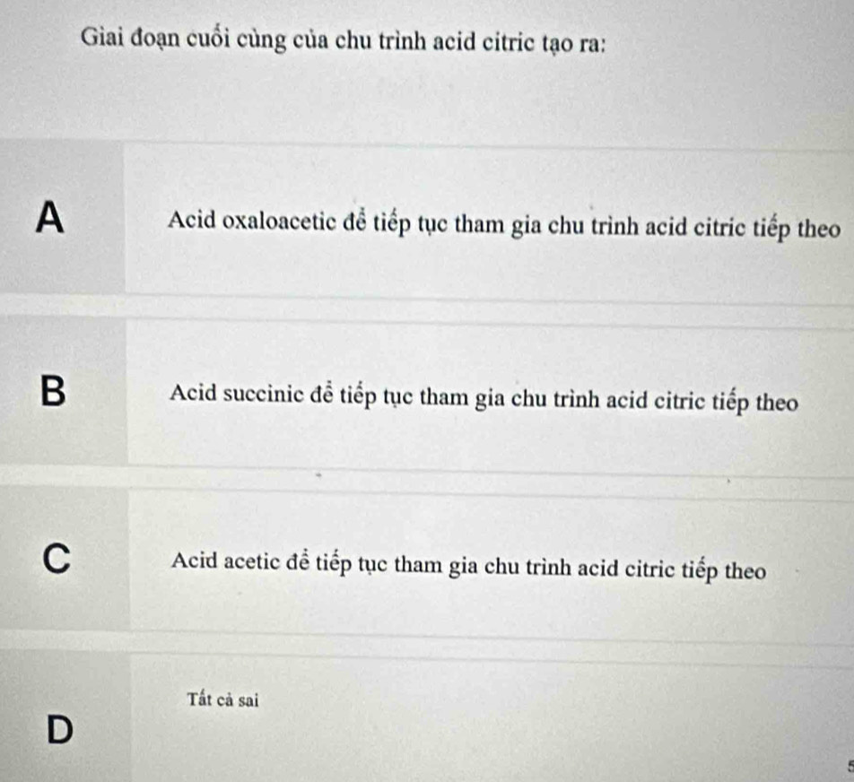 Giai đoạn cuối cùng của chu trình acid citric tạo ra:
A Acid oxaloacetic để tiếp tục tham gia chu trình acid citric tiếp theo
B Acid succinic để tiếp tục tham gia chu trình acid citric tiếp theo
C Acid acetic để tiếp tục tham gia chu trình acid citric tiếp theo
Tất cả sai
D