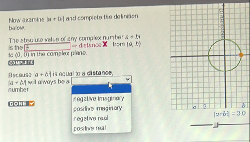 Now examine |a+bi| and complete the definition
below.
The absolute value of any complex number a+bi
is the 3 → distanceX from (a,b)
to (0,0) in the complex plane.
COMPLETE
Because a+ b/| is equal to a distance,
|a + bi| will always be a
number.
DONE Y negative imaginary
positive imaginary 
b
negative real
positive real