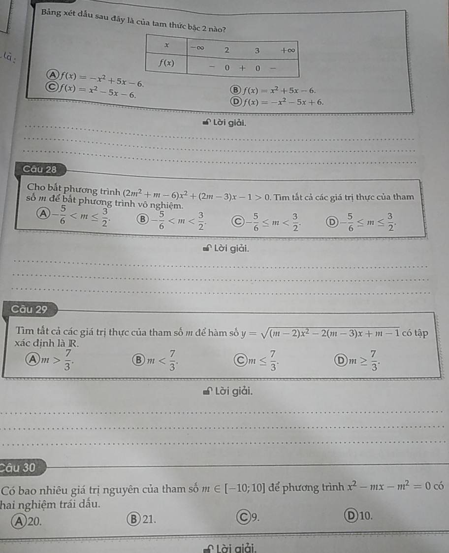 Bảng xét dấu sau đây là của tam thức bậc 2 nào?
là
A f(x)=-x^2+5x-6.
a f(x)=x^2-5x-6.
B f(x)=x^2+5x-6.
D f(x)=-x^2-5x+6.
Lời giải.
_
_
_
Câu 28
Cho bất phương trình (2m^2+m-6)x^2+(2m-3)x-1>0.  Tim tất cả các giá trị thực của tham
số m để bắt phương trình vô nghiệm.
A - 5/6  - 5/6  - 5/6 ≤ m Ⓓ - 5/6 ≤ m≤  3/2 .
Lời giải.
_
_
_
Câu 29
Tim tất cả các giá trị thực của tham số m để hàm số y=sqrt((m-2)x^2-2(m-3)x+m-1) có tập
xác định là R.
A m> 7/3 .
m
C m≤  7/3 .
D m≥  7/3 .
Lời giải.
__
_
_
Câu 30
_
Có bao nhiêu giá trị nguyên của tham số m∈ [-10;10] để phương trình x^2-mx-m^2=0 có
hai nghiệm trái dấu.
Ⓐ20. ⑧ 21. ○9. D)10.
L Lời aiải.