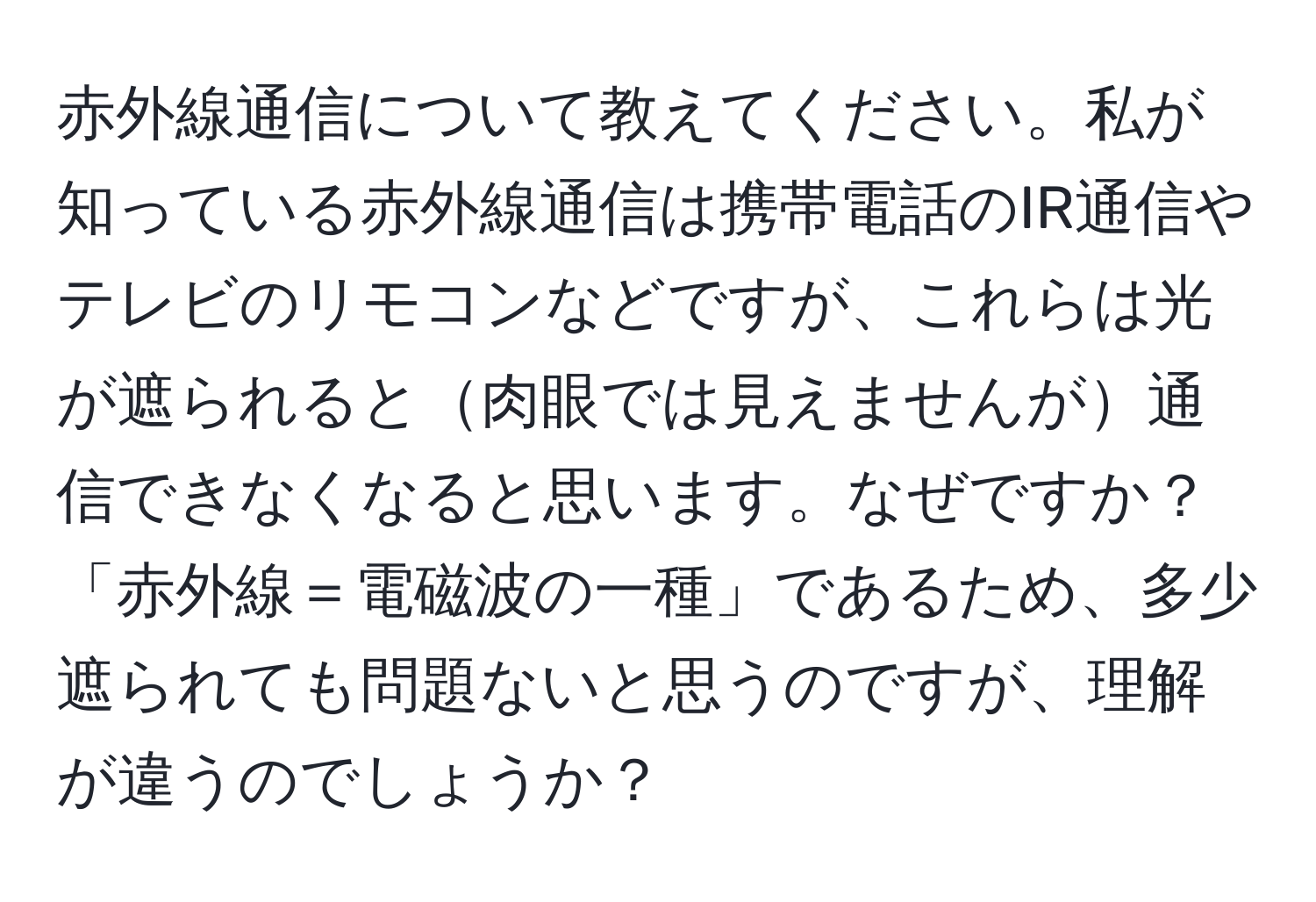 赤外線通信について教えてください。私が知っている赤外線通信は携帯電話のIR通信やテレビのリモコンなどですが、これらは光が遮られると肉眼では見えませんが通信できなくなると思います。なぜですか？「赤外線＝電磁波の一種」であるため、多少遮られても問題ないと思うのですが、理解が違うのでしょうか？