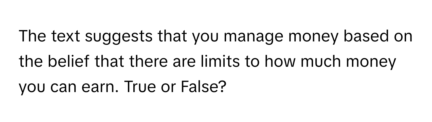 The text suggests that you manage money based on the belief that there are limits to how much money you can earn. True or False?