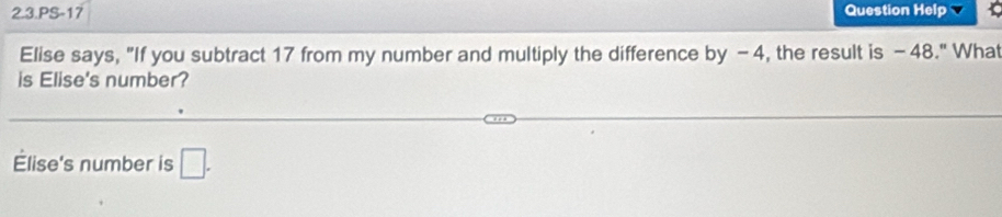 2.3.PS-17 Question Help 
Elise says, "If you subtract 17 from my number and multiply the difference by -4, the result is -48." What 
is Elise's number? 
Élise's number is □.