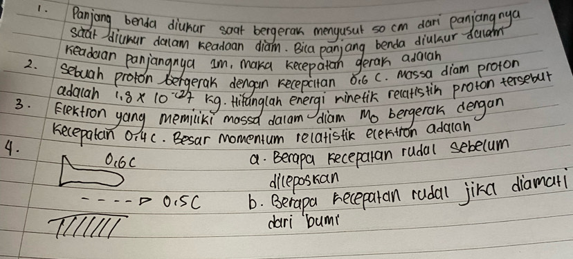 diunar dalam readaan diam. Bica panjang benda diulaur dacam 
readuan panjangnya Im, maka kecepatan geran adauan 
2. sebuah proton bergerak dengan recepcitan 0.6 c. massa diam proton 
adalah 1.8* 10^(-(2))7 rig. thiranglan energi ninetik recatis tin proton tersebut 
3. Electon yang memiciki mossd dalam diam Mo bergetak dengan 
kecepalan 0i4c. Besar momentum relatistic ecerston adauan 
4.
O. 6C
a. Berapa receparan rudal sebecum 
dileposran
0.5C b. Berapa recepatan rudal jika diamati 
TIT dari bum