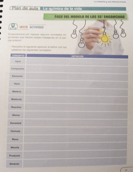 La matería y sus interaccione 
Plan de aula La química de la vida 
FÀSÉ DEL MODELO DE LAS SE: ENCANCHAR 
INICIO ACTIVIDAD 
Empezaremos por repasar algunos conceptos im- 
portantes que hemos estado trabajando en el par- 
cial anterior 
Resuelve el siguiente ejercicio al definir con tus 
77