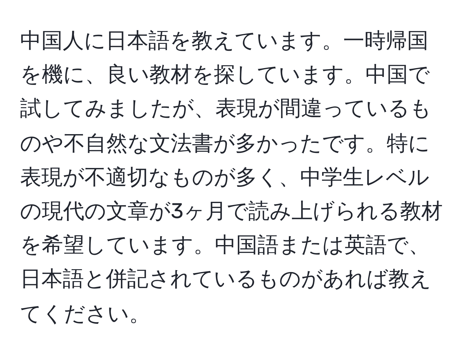 中国人に日本語を教えています。一時帰国を機に、良い教材を探しています。中国で試してみましたが、表現が間違っているものや不自然な文法書が多かったです。特に表現が不適切なものが多く、中学生レベルの現代の文章が3ヶ月で読み上げられる教材を希望しています。中国語または英語で、日本語と併記されているものがあれば教えてください。