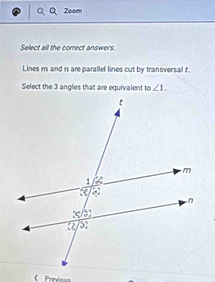 Zoom 
Select all the correct answers. 
Lines m and n are parallel lines cut by transversal t. 
Select the 3 angles that are equivalent to ∠ 1. 
《Previous