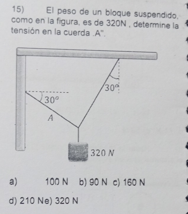 El peso de un bloque suspendido,
como en la figura, es de 320N , determine la
tensión en la cuerda .A''.
30°
30^o
A
320 N
a) 100 N b) 90 N c) 160 N
d) 210 Ne) 320 N