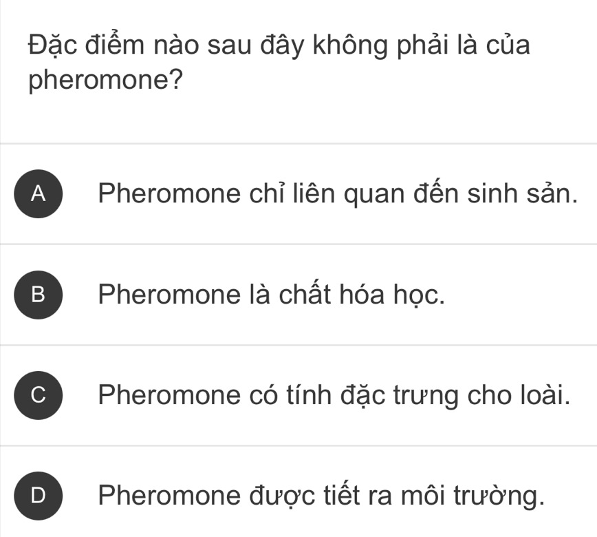 Đặc điểm nào sau đây không phải là của
pheromone?
A ) Pheromone chỉ liên quan đến sinh sản.
B Pheromone là chất hóa học.
C Pheromone có tính đặc trưng cho loài.
D Pheromone được tiết ra môi trường.