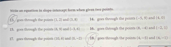 Write an equation in slope-intercept form when given two points. 
13. goes through the points (1,2) and (3,8) 14. goes through the points (-5,9) and (4,0)
15. goes through the points (6,9) and (-3,6) 16. goes through the points (8,-4) and (-2,1)
17. goes through the points (10,6) and (0,-2) 18. goes through the points (4,-5) and (4,-1)