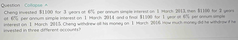 Question Collapse ^ 
Cheng invested $1100 for 3 years at 6% per annum simple interest on 1 March 2013, then $1100 for 2 years
at 6% per annum simple interest on 1 March 2014 and a final $1100 for 1 year at 6% per annum simple 
interest on 1 March 2015. Cheng withdrew all his money on 1 March 2016. How much money did he withdraw if he 
invested in three different accounts?