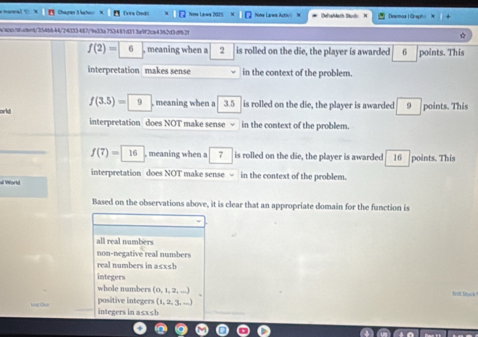 Marral Chapter 3 kahoo Exaa Credit New Laws 2025 New Laws Active X DeltaMath Saude X Desmoal Graph X
a"agc/8fa3cnt/3546644/24033487/9e33a753481d313a9f2ca4362d3df62f
f(2)= 6 , meaning when a 2 is rolled on the die, the player is awarded 6 points. This
interpretation makes sense in the context of the problem.
f(3.5)= 9 , meaning when a 3.5 is rolled on the die, the player is awarded 9 points. This
orld
interpretation does NOT make sense √ in the context of the problem.
f(7)=| 16 , meaning when a 7 is rolled on the die, the player is awarded 16 points. This
interpretation does NOT make sense in the context of the problem.
al World
Based on the observations above, it is clear that an appropriate domain for the function is
all real numbers
non-negative real numbers
real numbers in a≤ x≤ b
integers
whole numbers (0,1,2,...) Still Stuck
Log Out positive integers (1,2,3,...)
integers in a≤ x≤ b
