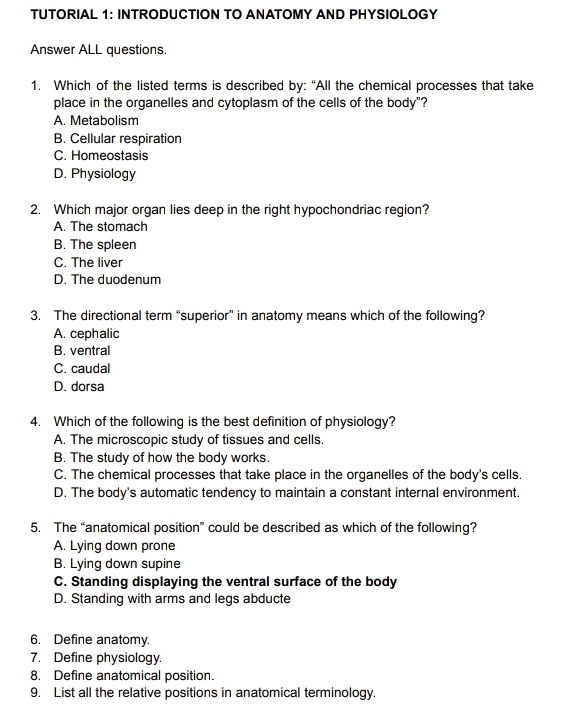 TUTORIAL 1: INTRODUCTION TO ANATOMY AND PHYSIOLOGY
Answer ALL questions.
1. Which of the listed terms is described by: “All the chemical processes that take
place in the organelles and cytoplasm of the cells of the body"?
A. Metabolism
B. Cellular respiration
C. Homeostasis
D. Physiology
2. Which major organ lies deep in the right hypochondriac region?
A. The stomach
B. The spleen
C. The liver
D. The duodenum
3. The directional term “superior” in anatomy means which of the following?
A. cephalic
B. ventral
C. caudal
D. dorsa
4. Which of the following is the best definition of physiology?
A. The microscopic study of tissues and cells.
B. The study of how the body works.
C. The chemical processes that take place in the organelles of the body's cells.
D. The body's automatic tendency to maintain a constant internal environment.
5. The “anatomical position” could be described as which of the following?
A. Lying down prone
B. Lying down supine
C. Standing displaying the ventral surface of the body
D. Standing with arms and legs abducte
6. Define anatomy.
7. Define physiology.
8. Define anatomical position.
9. List all the relative positions in anatomical terminology.