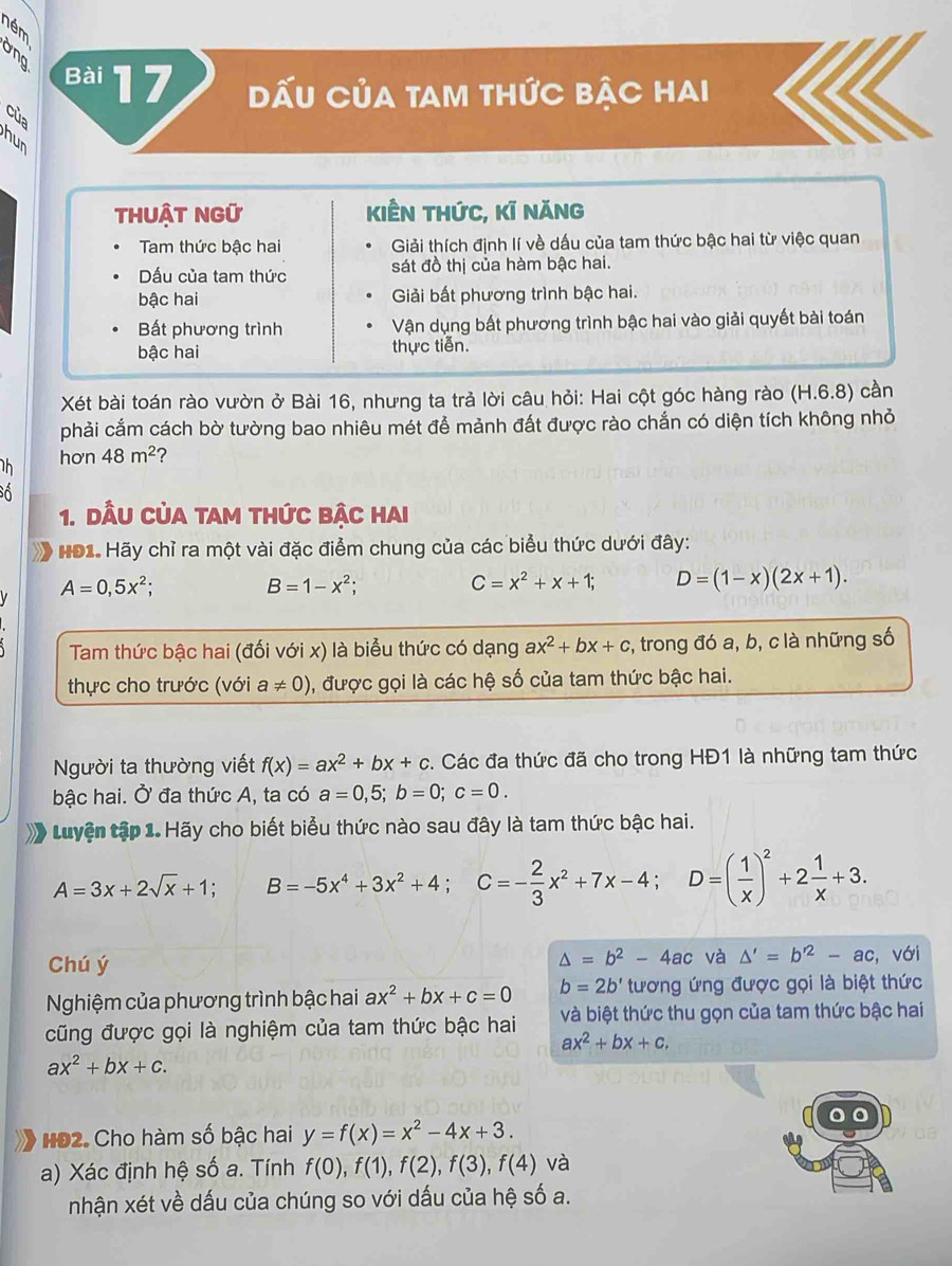 ném
Ông Bài 17, DẤU CủA tAM tHức bẠC HaI
của
hur
ThUẬT NGữ kiÊn thức, kĩ năng
Tam thức bậc hai Giải thích định lí về dấu của tam thức bậc hai từ việc quan
Dấu của tam thức sát đồ thị của hàm bậc hai.
bậc hai Giải bất phương trình bậc hai.
Bất phương trình Vận dụng bất phương trình bậc hai vào giải quyết bài toán
bậc hai thực tiến.
Xét bài toán rào vườn ở Bài 16, nhưng ta trả lời câu hỏi: Hai cột góc hàng rào (H.6.8) cần
phải cắm cách bờ tường bao nhiêu mét để mảnh đất được rào chắn có diện tích không nhỏ
h hơn 48m^2 2
Số
1. DầU CủA tAM thức bậc hai
HĐ1. Hãy chỉ ra một vài đặc điểm chung của các biểu thức dưới đây:
A=0,5x^2;
B=1-x^2;
C=x^2+x+1; D=(1-x)(2x+1).
Tam thức bậc hai (đối với x) là biểu thức có dạng ax^2+bx+c , trong đó a, b, c là những số
thực cho trước (với a!= 0) , được gọi là các hệ số của tam thức bậc hai.
Người ta thường viết f(x)=ax^2+bx+c. Các đa thức đã cho trong HĐ1 là những tam thức
bậc hai. Ở đa thức A, ta có a=0,5;b=0;c=0.
* Luyện tập 1. Hãy cho biết biểu thức nào sau đây là tam thức bậc hai.
A=3x+2sqrt(x)+1; B=-5x^4+3x^2+4;C=- 2/3 x^2+7x-4;D=( 1/x )^2+2 1/x +3.
△ =b^2-4ac và △ '=b'^2-ac
Chú ý , với
Nghiệm của phương trình bậc hai ax^2+bx+c=0 b=2b' tương ứng được gọi là biệt thức
cũng được gọi là nghiệm của tam thức bậc hai và biệt thức thu gọn của tam thức bậc hai
ax^2+bx+c.
ax^2+bx+c.
HĐ2. Cho hàm số bậc hai y=f(x)=x^2-4x+3.
a) Xác định hệ số a. Tính f(0),f(1),f(2),f(3),f(4) và
nhận xét về dấu của chúng so với dấu của hệ số a.