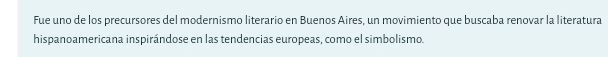 Fue uno de los precursores del modernismo literario en Buenos Aires, un movimiento que buscaba renovar la literatura 
hispanoamericana inspirándose en las tendencias europeas, como el simbolismo.