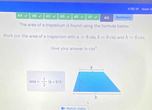 11,792 XP Akash S 
4A 4B 4 C 4D 4E 4F 4G Summary 
The area of a trapezium is found using the formula below. 
Work out the area of a trapezium with a=8cm, b=9cm and h=6cm. 
Give your answer in cm^2.
area= 1/2 (a+b)h
■# Watch video