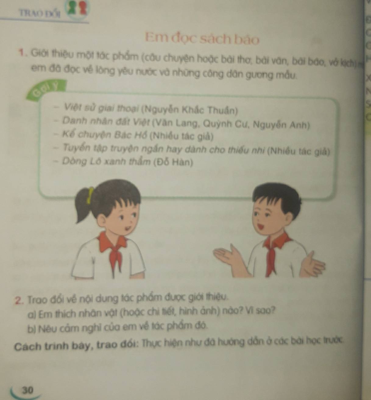 Trao đổi 
Em đọc sách báo 
1. Giới thiệu một tác phẩm (câu chuyện hoặc bài thơ; bài văn, bài báo, vở kịch) 
em đã đọc về lòng yêu nước và những công dân gương mẫu.
X
N 
. Việt sử giai thoại (Nguyễn Khắc Thuần) 
s 
C 
Danh nhân đất Việt (Văn Lang, Quỳnh Cư, Nguyễn Anh) 
- Kể chuyện Bác Hồ (Nhiều tác giả) 
Tuyển tập truyện ngắn hay dành cho thiếu nhi (Nhiều tác giả) 
- Dòng Lô xanh thẩm (Đỗ Hàn) 
2. Trao đổi về nội dung tác phẩm được giới thiệu. 
a) Em thích nhân vật (hoặc chi tiết, hình ảnh) nào? Vì sao? 
b) Nêu cảm nghĩ của em về tác phẩm đó. 
Cách trình bày, trao đổi: Thực hiện như đã hướng dẫn ở các bài học trước. 
30