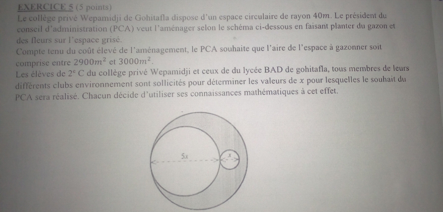 Le collège privé Wepamidji de Gohitafla dispose d'un espace circulaire de rayon 40m. Le président du 
conseil d'administration (PCA) veut l'aménager selon le schéma ci-dessous en faisant planter du gazon et 
des fleurs sur l'espace grisé. 
Compte tenu du coût élevé de l'aménagement, le PCA souhaite que l'aire de l'espace à gazonner soit 
comprise entre 2900m^2 et 3000m^2. 
Les élèves de 2^e C du collège privé Wepamidji et ceux de du lycée BAD de gohitafla, tous membres de leurs 
différents clubs environnement sont sollicités pour déterminer les valeurs de x pour lesquelles le souhait du 
PCA sera réalisé. Chacun décide d'utiliser ses connaissances mathématiques à cet effet.